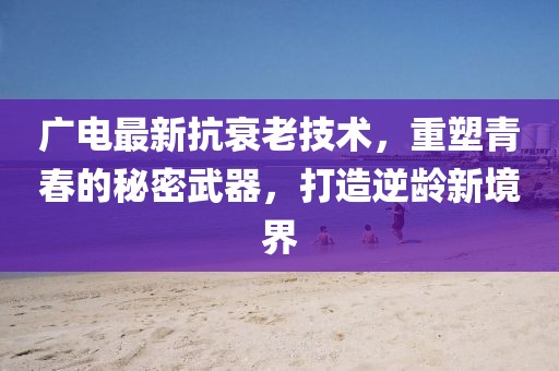 广电最新抗衰老技术，重塑青春的秘密武器，打造逆龄新境界