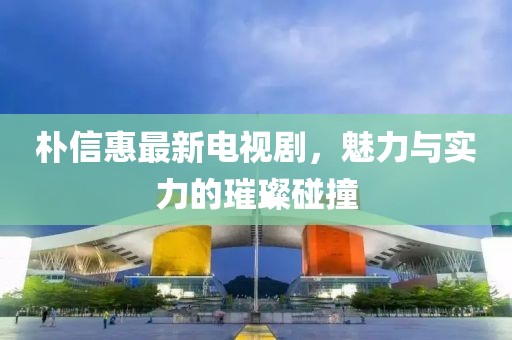 朴信惠最新电视剧，魅力与实力的璀璨碰撞