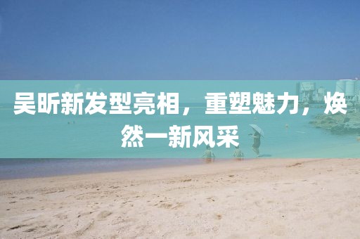 吴昕新发型亮相，重塑魅力，焕然一新风采