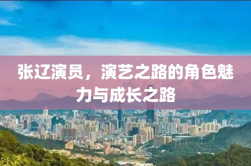 张辽演员，演艺之路的角色魅力与成长之路