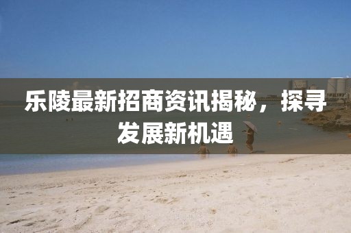 乐陵最新招商资讯揭秘，探寻发展新机遇