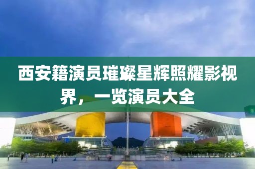 西安籍演员璀璨星辉照耀影视界，一览演员大全