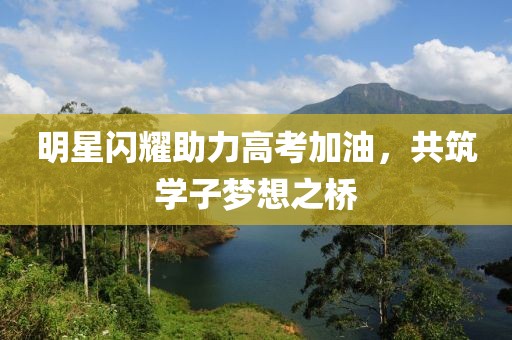 明星闪耀助力高考加油，共筑学子梦想之桥