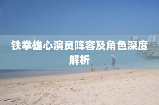 铁拳雄心演员阵容及角色深度解析