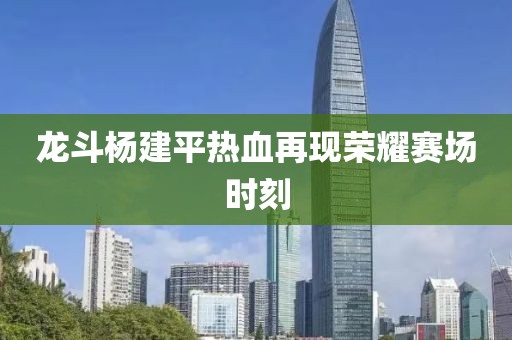 龙斗杨建平热血再现荣耀赛场时刻
