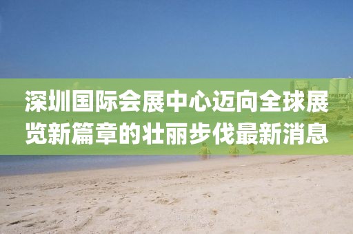 深圳国际会展中心迈向全球展览新篇章的壮丽步伐最新消息