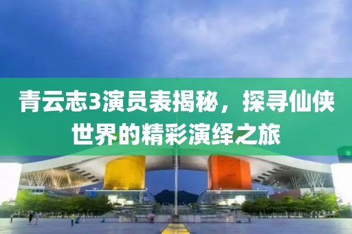 青云志3演员表揭秘，探寻仙侠世界的精彩演绎之旅