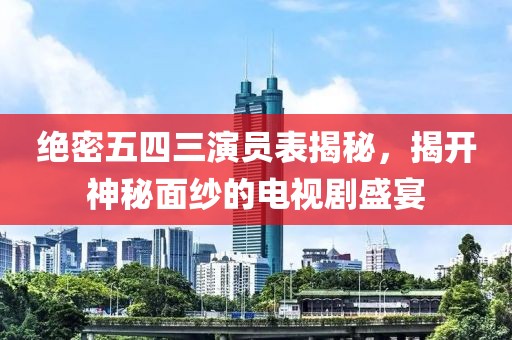 绝密五四三演员表揭秘，揭开神秘面纱的电视剧盛宴