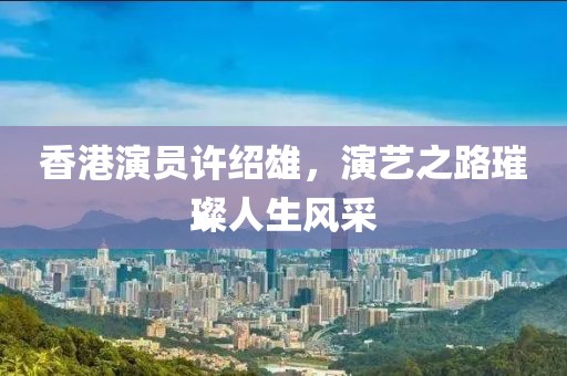 香港演员许绍雄，演艺之路璀璨人生风采