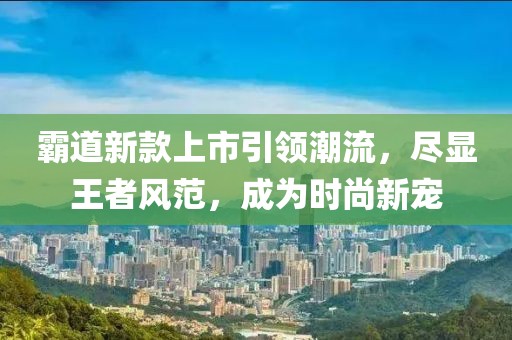 霸道新款上市引领潮流，尽显王者风范，成为时尚新宠