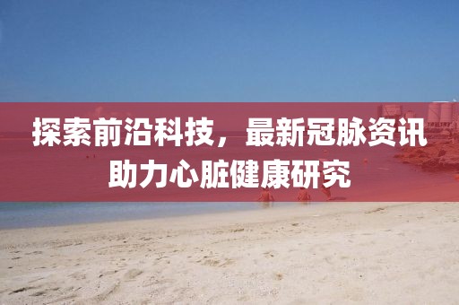探索前沿科技，最新冠脉资讯助力心脏健康研究