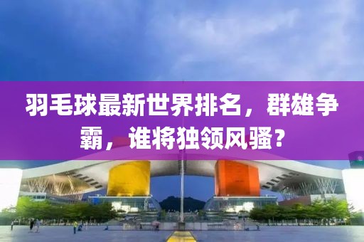 羽毛球最新世界排名，群雄争霸，谁将独领风骚？