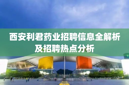 西安利君药业招聘信息全解析及招聘热点分析