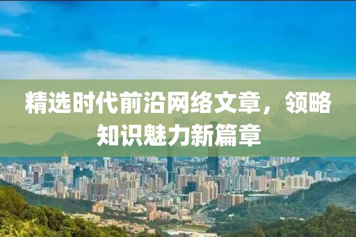 精选时代前沿网络文章，领略知识魅力新篇章