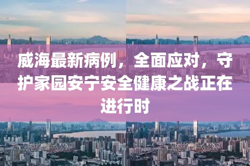 威海最新病例，全面应对，守护家园安宁安全健康之战正在进行时