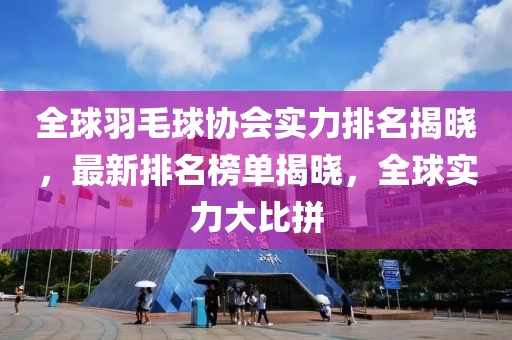 全球羽毛球协会实力排名揭晓，最新排名榜单揭晓，全球实力大比拼
