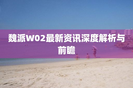 魏派W02最新资讯深度解析与前瞻