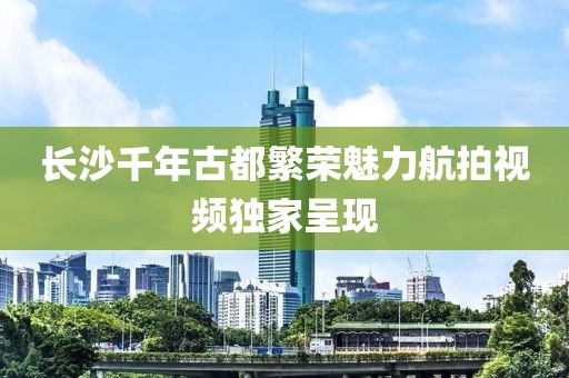 长沙千年古都繁荣魅力航拍视频独家呈现