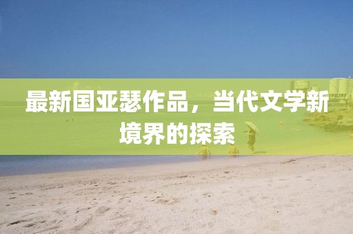 最新国亚瑟作品，当代文学新境界的探索