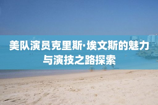 美队演员克里斯·埃文斯的魅力与演技之路探索