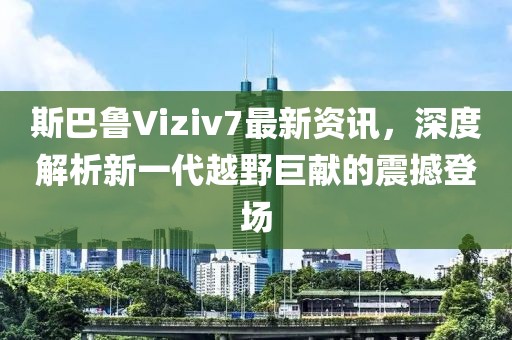 斯巴鲁Viziv7最新资讯，深度解析新一代越野巨献的震撼登场