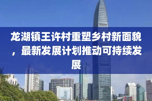 龙湖镇王许村重塑乡村新面貌，最新发展计划推动可持续发展