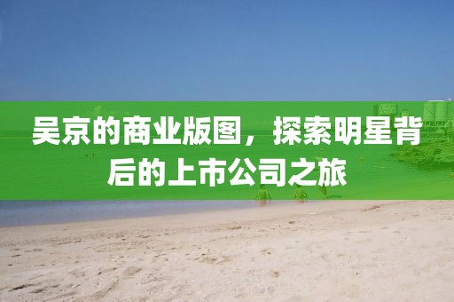吴京的商业版图，探索明星背后的上市公司之旅