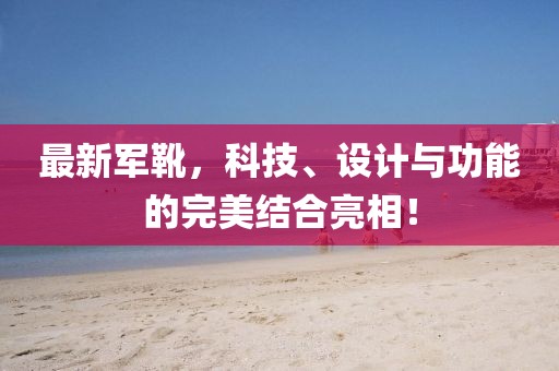 最新军靴，科技、设计与功能的完美结合亮相！