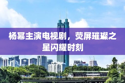 杨幂主演电视剧，荧屏璀璨之星闪耀时刻