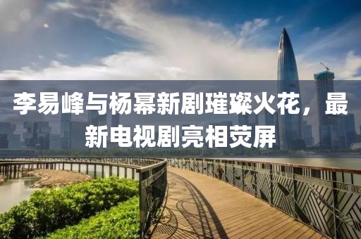 李易峰与杨幂新剧璀璨火花，最新电视剧亮相荧屏