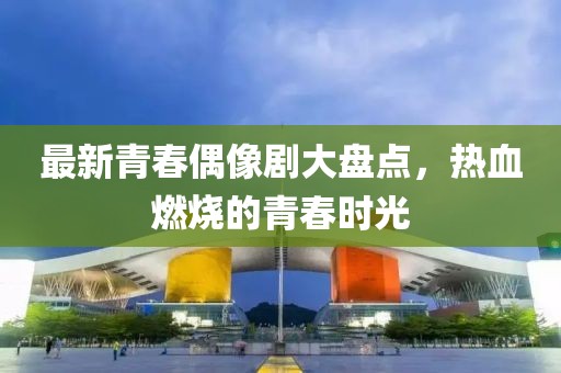 最新青春偶像剧大盘点，热血燃烧的青春时光