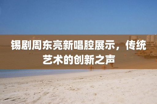 锡剧周东亮新唱腔展示，传统艺术的创新之声