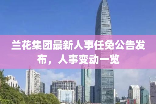 兰花集团最新人事任免公告发布，人事变动一览