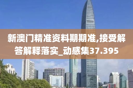 新澳门精准资料期期准,接受解答解释落实_动感集37.395