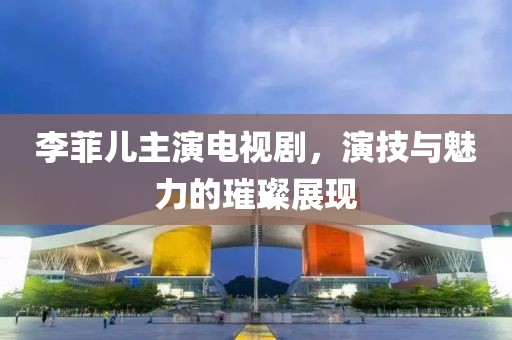 李菲儿主演电视剧，演技与魅力的璀璨展现