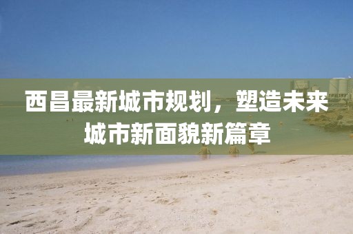 西昌最新城市规划，塑造未来城市新面貌新篇章