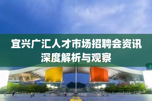 宜兴广汇人才市场招聘会资讯深度解析与观察