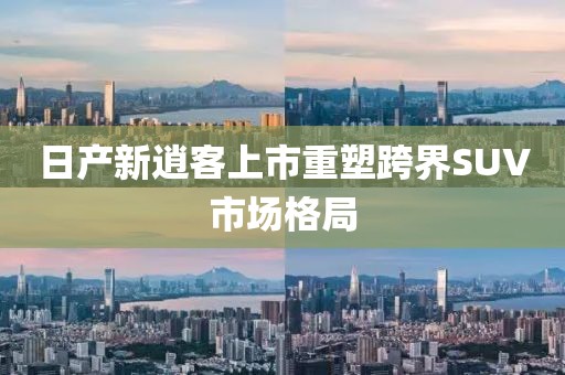 日产新逍客上市重塑跨界SUV市场格局