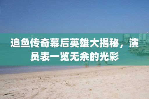 追鱼传奇幕后英雄大揭秘，演员表一览无余的光彩