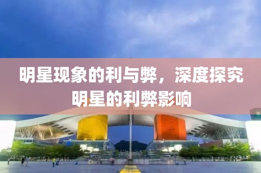 明星现象的利与弊，深度探究明星的利弊影响