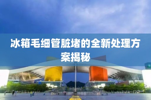 冰箱毛细管脏堵的全新处理方案揭秘