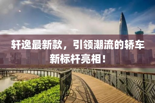 轩逸最新款，引领潮流的轿车新标杆亮相！