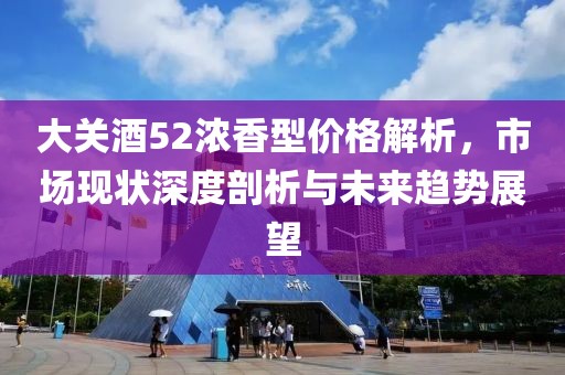 大关酒52浓香型价格解析，市场现状深度剖析与未来趋势展望
