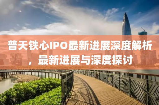 普天铁心IPO最新进展深度解析，最新进展与深度探讨