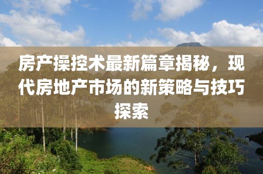 房产操控术最新篇章揭秘，现代房地产市场的新策略与技巧探索