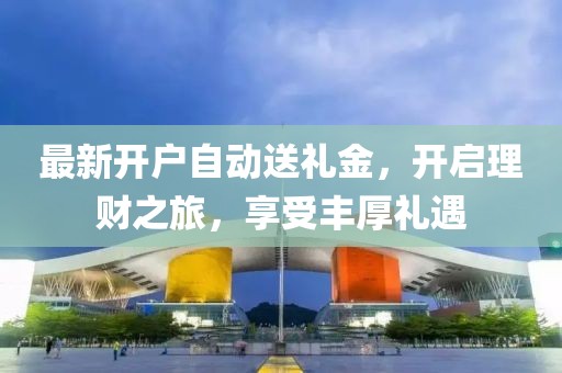 最新开户自动送礼金，开启理财之旅，享受丰厚礼遇