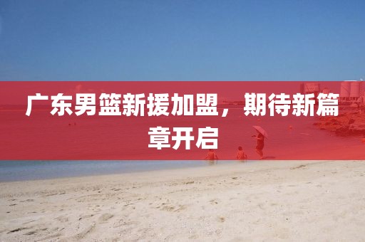 广东男篮新援加盟，期待新篇章开启