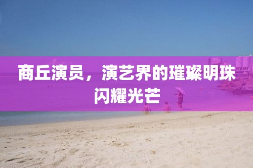 商丘演员，演艺界的璀璨明珠闪耀光芒