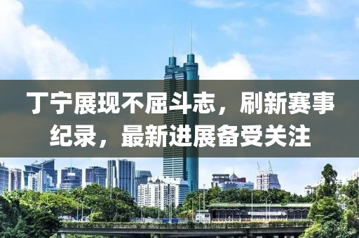 丁宁展现不屈斗志，刷新赛事纪录，最新进展备受关注