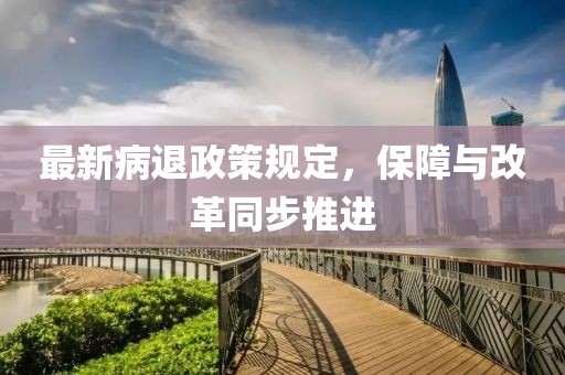 最新病退政策规定，保障与改革同步推进